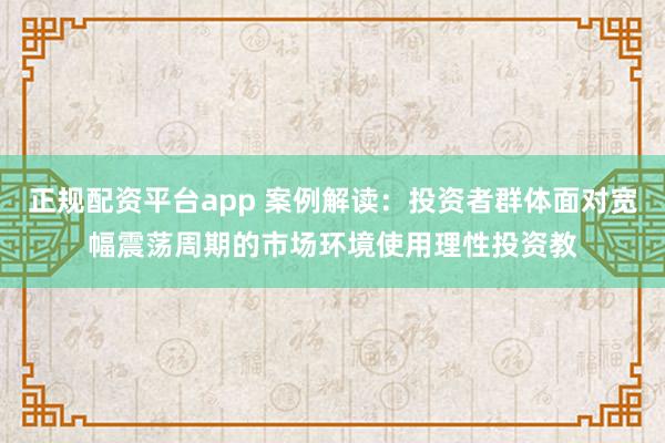 正规配资平台app 案例解读：投资者群体面对宽幅震荡周期的市场环境使用理性投资教