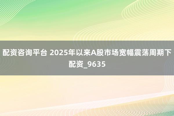 配资咨询平台 2025年以来A股市场宽幅震荡周期下配资_9635