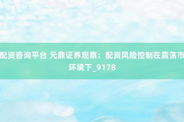 配资咨询平台 元鼎证券观察：配资风险控制在震荡市环境下_9178