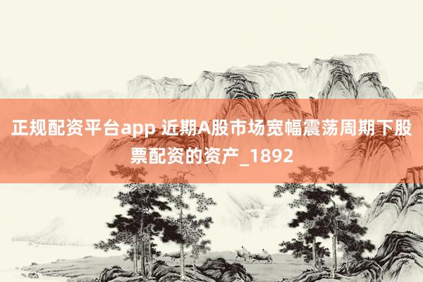 正规配资平台app 近期A股市场宽幅震荡周期下股票配资的资产_1892