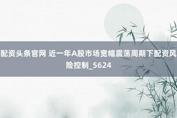 配资头条官网 近一年A股市场宽幅震荡周期下配资风险控制_5624