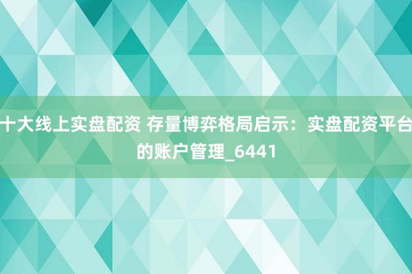 十大线上实盘配资 存量博弈格局启示：实盘配资平台的账户管理_6441