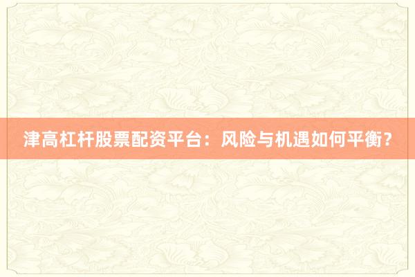 津高杠杆股票配资平台：风险与机遇如何平衡？