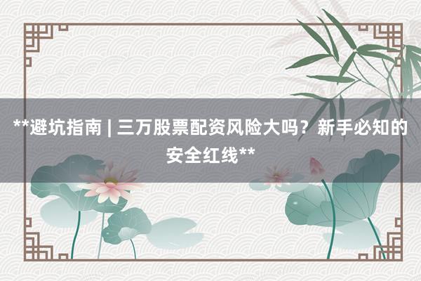 **避坑指南 | 三万股票配资风险大吗？新手必知的安全红线**