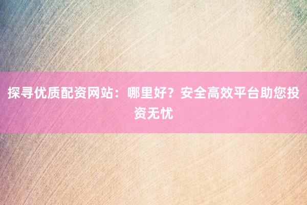 探寻优质配资网站：哪里好？安全高效平台助您投资无忧