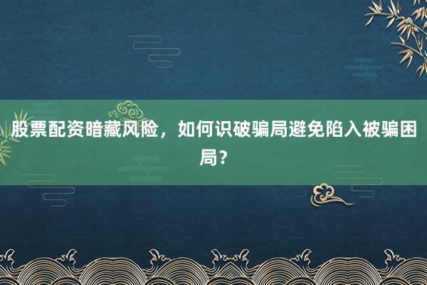 股票配资暗藏风险，如何识破骗局避免陷入被骗困局？