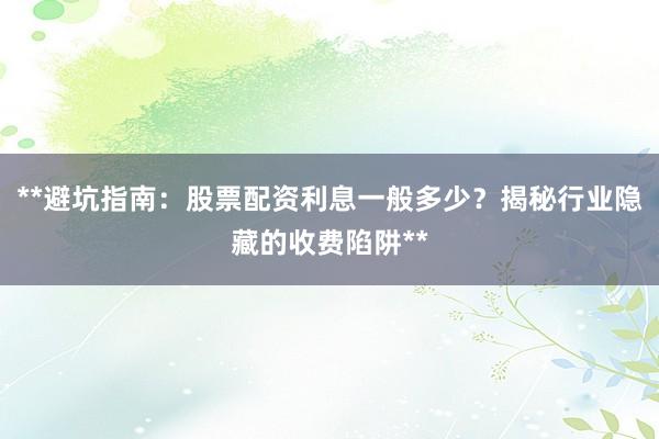 **避坑指南：股票配资利息一般多少？揭秘行业隐藏的收费陷阱**