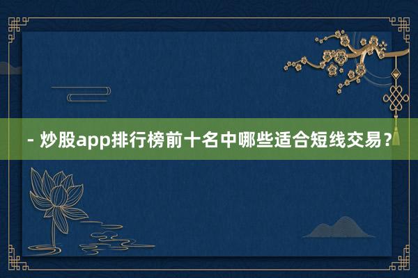 - 炒股app排行榜前十名中哪些适合短线交易？