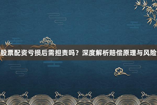 股票配资亏损后需担责吗？深度解析赔偿原理与风险