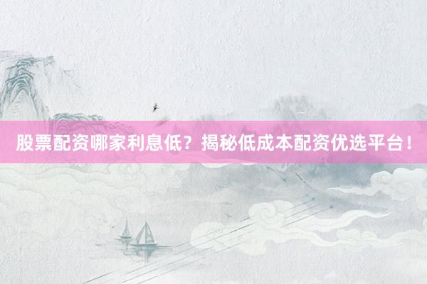 股票配资哪家利息低？揭秘低成本配资优选平台！