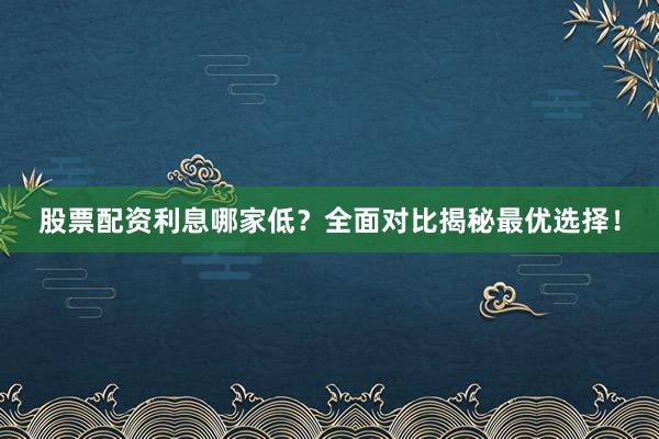股票配资利息哪家低？全面对比揭秘最优选择！