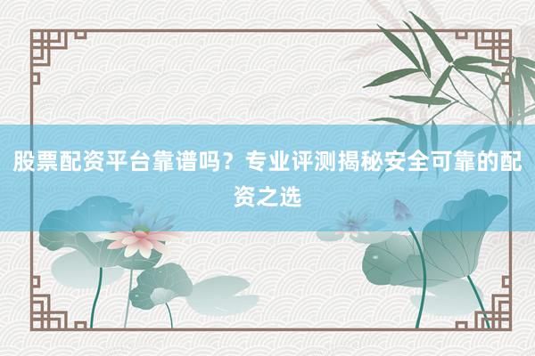 股票配资平台靠谱吗？专业评测揭秘安全可靠的配资之选