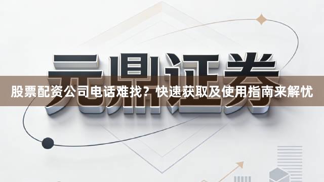 股票配资公司电话难找？快速获取及使用指南来解忧