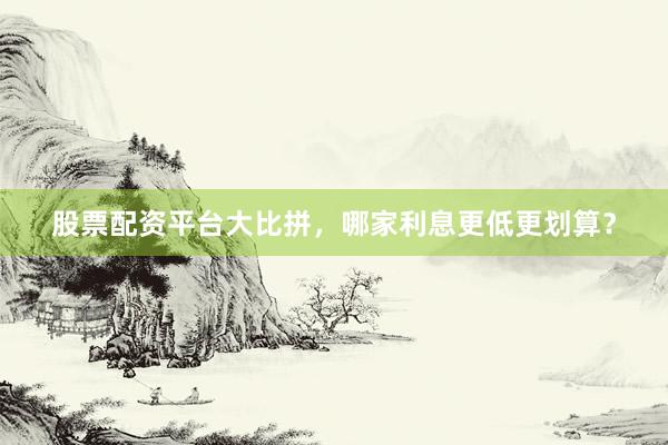 股票配资平台大比拼，哪家利息更低更划算？