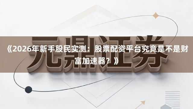 《2026年新手股民实测：股票配资平台究竟是不是财富加速器？》