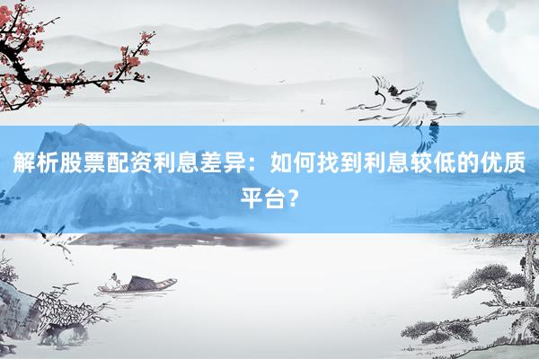解析股票配资利息差异：如何找到利息较低的优质平台？