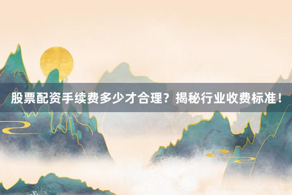 股票配资手续费多少才合理？揭秘行业收费标准！