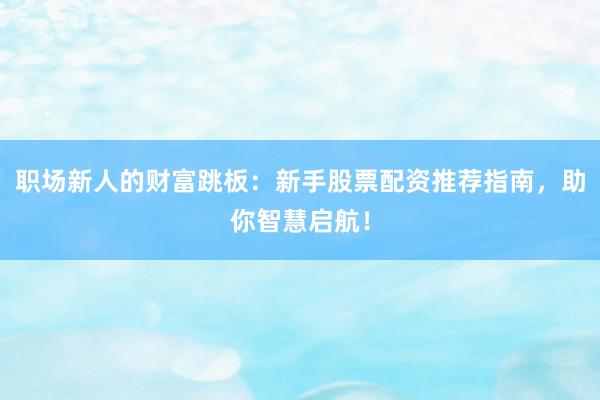 职场新人的财富跳板：新手股票配资推荐指南，助你智慧启航！