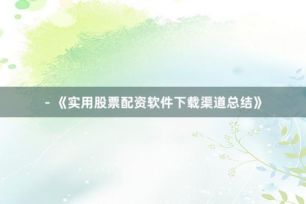 - 《实用股票配资软件下载渠道总结》