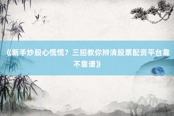 《新手炒股心慌慌？三招教你辨清股票配资平台靠不靠谱》