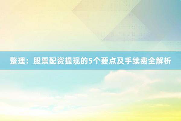整理：股票配资提现的5个要点及手续费全解析