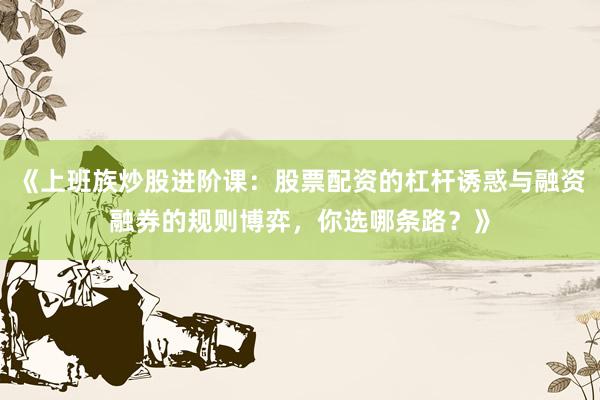 《上班族炒股进阶课：股票配资的杠杆诱惑与融资融券的规则博弈，你选哪条路？》