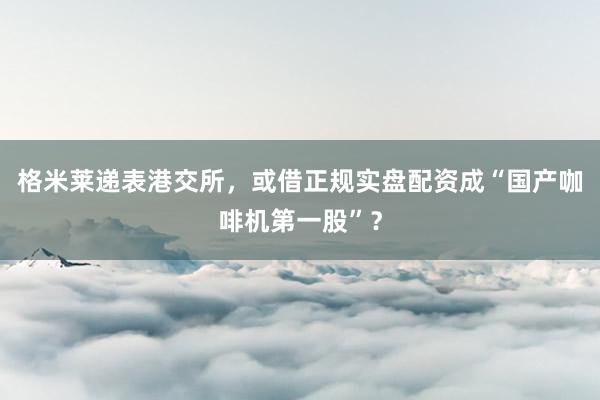格米莱递表港交所，或借正规实盘配资成“国产咖啡机第一股”？