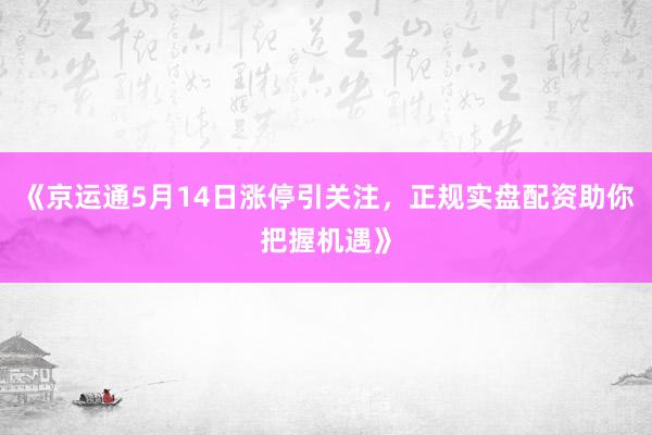 《京运通5月14日涨停引关注，正规实盘配资助你把握机遇》