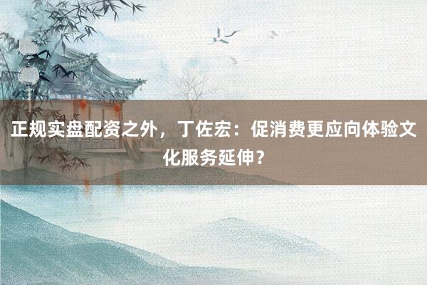 正规实盘配资之外，丁佐宏：促消费更应向体验文化服务延伸？