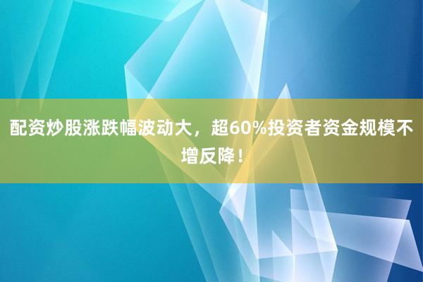 配资炒股涨跌幅波动大，超60%投资者资金规模不增反降！