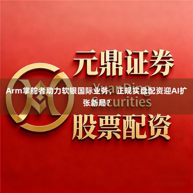 Arm掌舵者助力软银国际业务，正规实盘配资迎AI扩张新局？