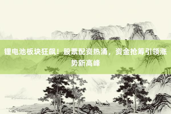 锂电池板块狂飙！股票配资热涌，资金抢筹引领涨势新高峰