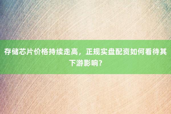 存储芯片价格持续走高，正规实盘配资如何看待其下游影响？