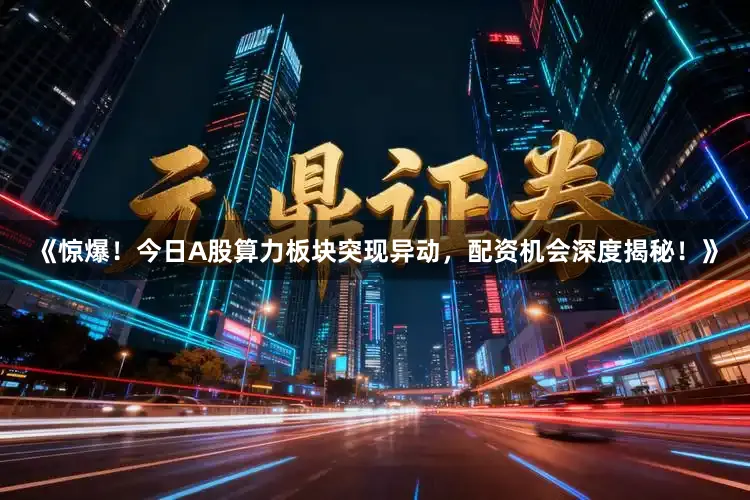 《惊爆！今日A股算力板块突现异动，配资机会深度揭秘！》