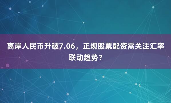 离岸人民币升破7.06，正规股票配资需关注汇率联动趋势？