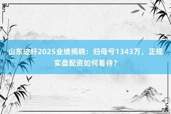 山东玻纤2025业绩揭晓：归母亏1343万，正规实盘配资如何看待？