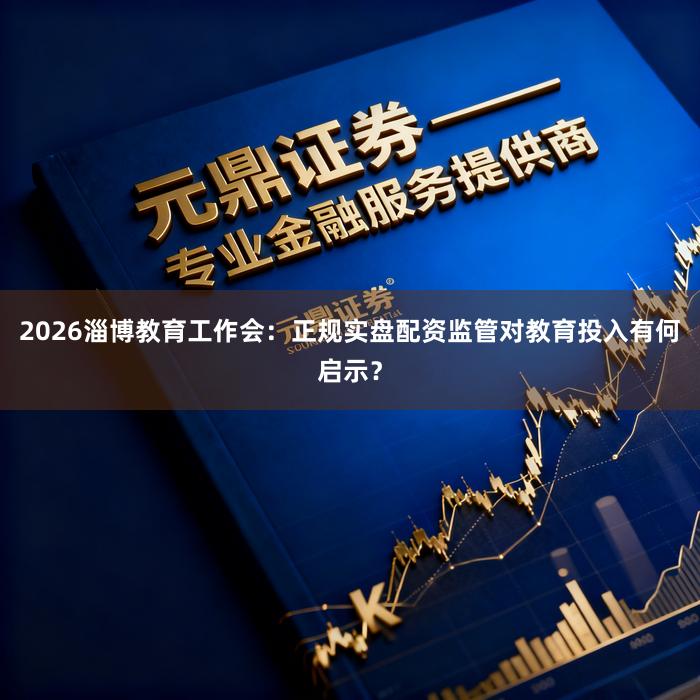 2026淄博教育工作会：正规实盘配资监管对教育投入有何启示？