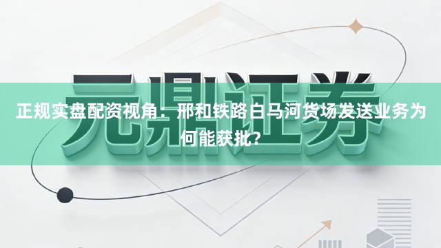 正规实盘配资视角：邢和铁路白马河货场发送业务为何能获批？