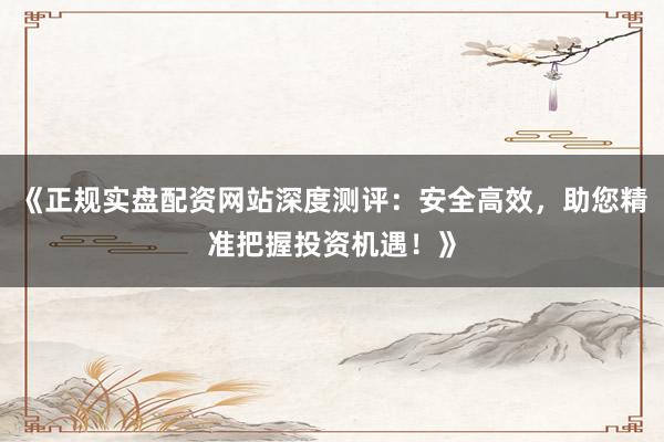 《正规实盘配资网站深度测评：安全高效，助您精准把握投资机遇！》