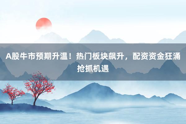 A股牛市预期升温！热门板块飙升，配资资金狂涌抢抓机遇
