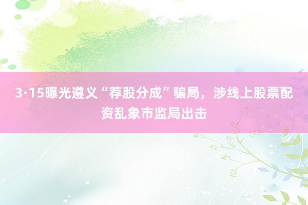 3·15曝光遵义“荐股分成”骗局，涉线上股票配资乱象市监局出击