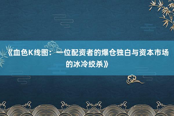 《血色K线图：一位配资者的爆仓独白与资本市场的冰冷绞杀》