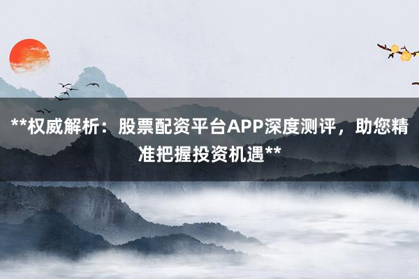 **权威解析：股票配资平台APP深度测评，助您精准把握投资机遇**