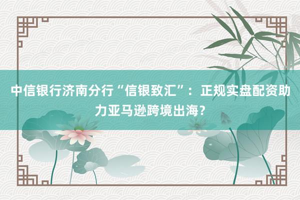 中信银行济南分行“信银致汇”：正规实盘配资助力亚马逊跨境出海？