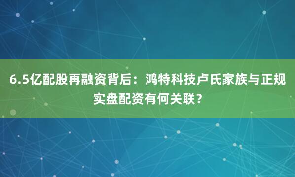 6.5亿配股再融资背后：鸿特科技卢氏家族与正规实盘配资有何关联？