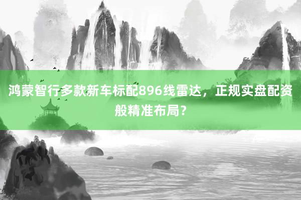 鸿蒙智行多款新车标配896线雷达，正规实盘配资般精准布局？