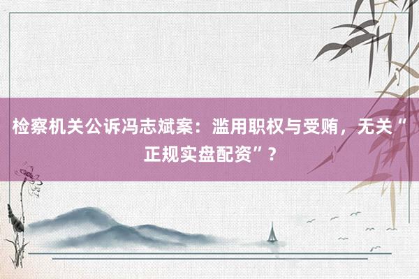 检察机关公诉冯志斌案：滥用职权与受贿，无关“正规实盘配资”？