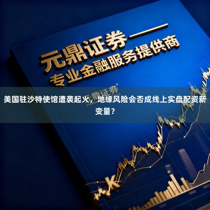 美国驻沙特使馆遭袭起火，地缘风险会否成线上实盘配资新变量？