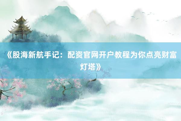 《股海新航手记：配资官网开户教程为你点亮财富灯塔》