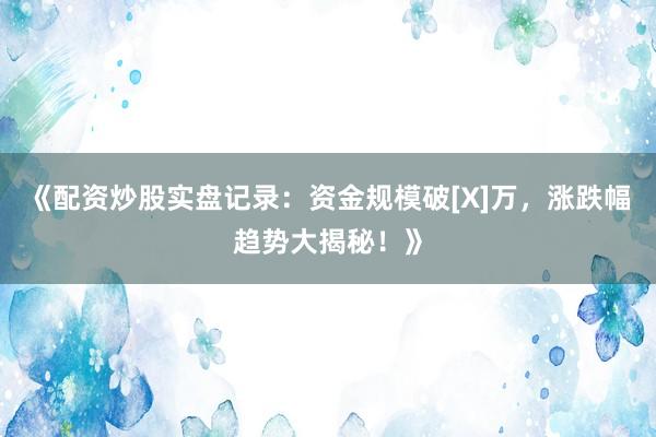 《配资炒股实盘记录：资金规模破[X]万，涨跌幅趋势大揭秘！》